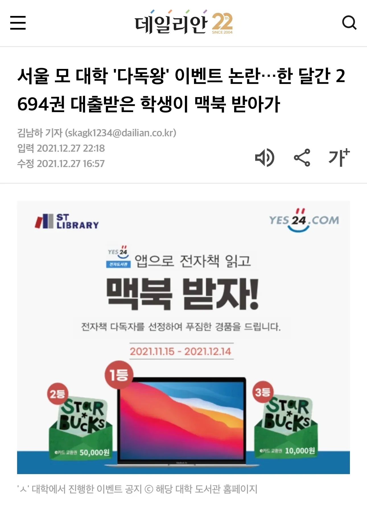 서울 모 대학 '다독왕' 이벤트 논란…한 달간 2694권 대출받은 학생이 맥북 받아가 김남하 기자 (skagk1234@dailian.co.kr) 입력 2021.12.27 22:18 수정 2021.12.27 16:57 앱으로 전자책 읽고 맥북 받자! 전자책 다독자를 선정하여 푸짐한 경품을 드립니다. 2021.11.15 - 2021.12.14 1등 2등 50,000원 3등 10,000원 'ㅅ' 대학에서 진행한 이벤트 공지 © 해당 대학 도서관 홈페이지