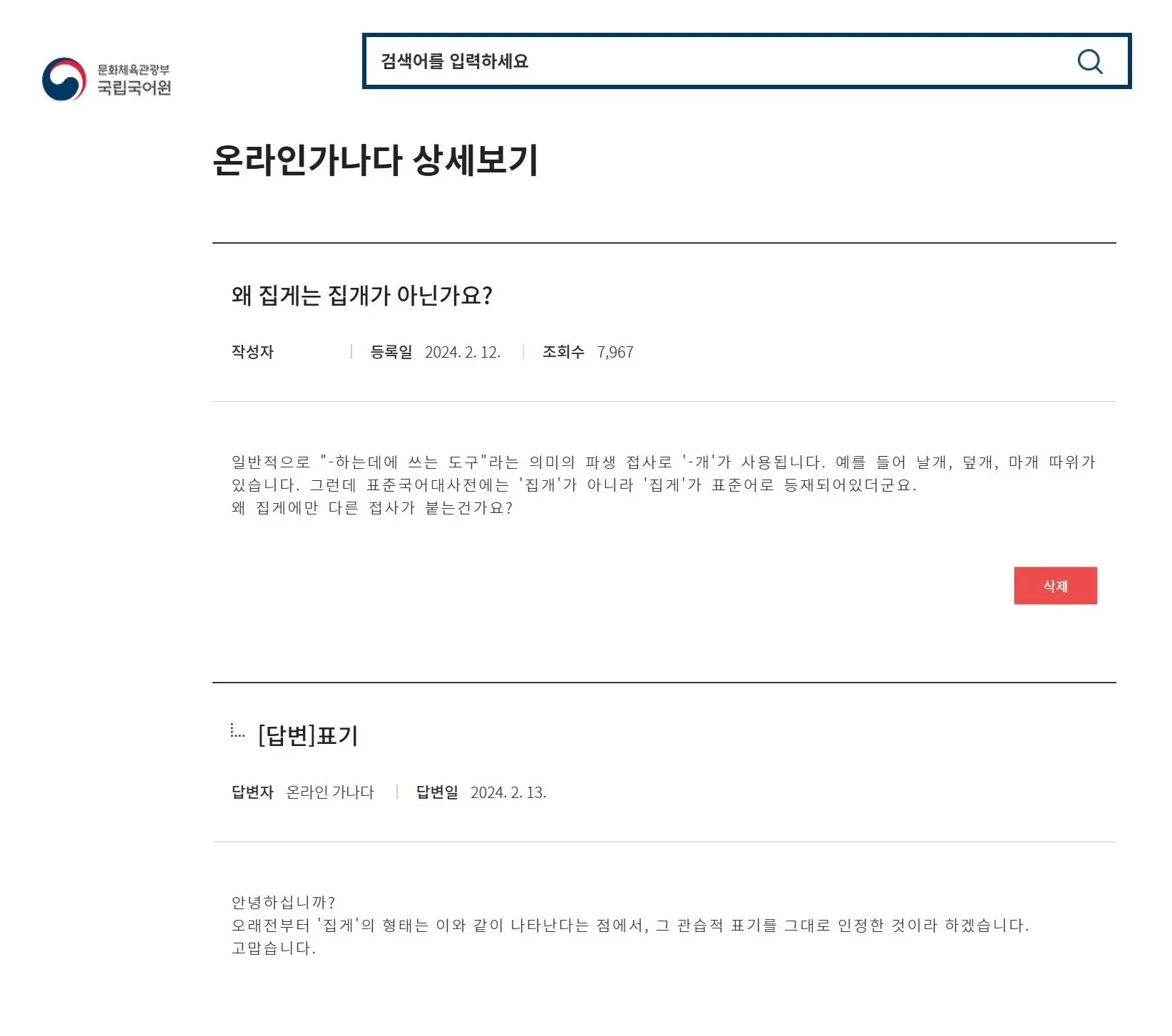 온라인가나다 상세보기

왜 집게는 집개가 아닌가요?

작성자
등록일 2024. 2. 12.
조회수 7,967

일반적으로 "-하는데에 쓰는 도구"라는 의미의 파생 접사로 '-개'가 사용됩니다. 예를 들어 날개, 덮개, 마개 따위가 있습니다. 그런데 표준국어대사전에는 '집개'가 아니라 '집게'가 표준어로 등재되어있더군요.
왜 집게에만 다른 접사가 붙는건가요?

[답변]표기

답변자 온라인 가나다
답변일 2024. 2. 13.

안녕하십니까?
오래전부터 '집게'의 형태는 이와 같이 나타난다는 점에서, 그 관습적 표기를 그대로 인정한 것이라 하겠습니다.
고맙습니다.