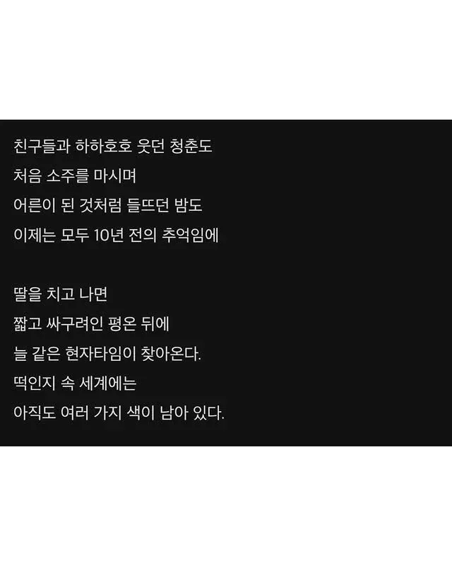 친구들과 하하호호 웃단 청춘도
저을 소중을 마시며
어른이 된 것처럼 뜻따던 밤도
이제는 모두 10년 전의 추억인에

딸을 치고 나면
쌍고 싸구려인 평은 뒤에
늘 같은 현자타임이 찾아온다.
떠인지 숨 세계에는
아직도 여러 가지 색이 남아 있다.