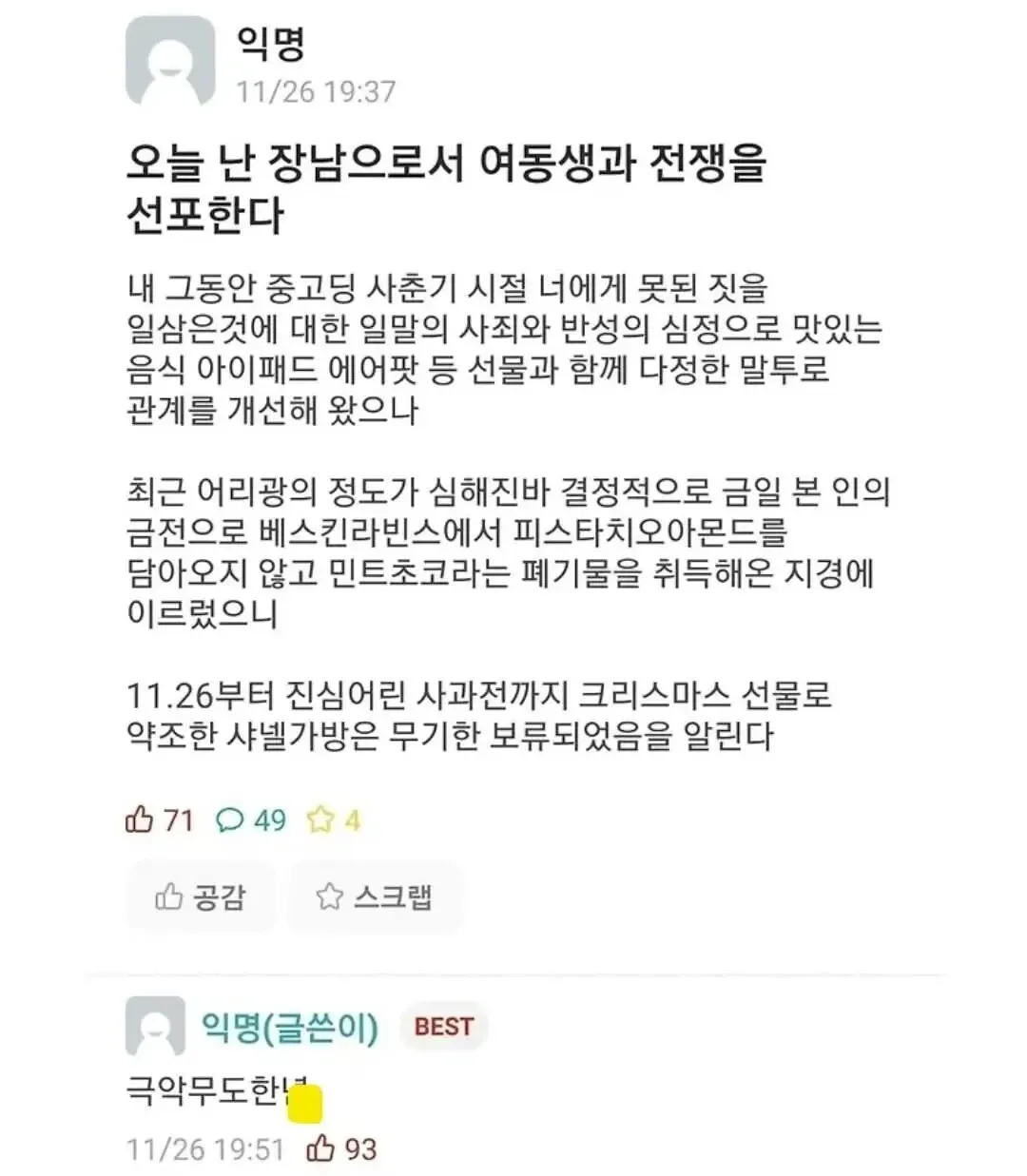 익명
11/26 19:37
오늘 난 장남으로서 여동생과 전쟁을 선포한다
내 그동안 중고딩 시절기 시절 너에게 못된 짓을 일삼은것에 대한 일말의 사죄와 반성의 심정으로 맛있는 음식 아이패드 에어팟 등 선물과 함께 다정한 말투로 관계를 개선해 왔으나
최근 어리광의 정도가 심해진바 결정적으로 금일 본 인의 금전으로 베스킨라빈스에서 피스타치오아몬드를 담아오지 않고 민트초코라는 패기물을 취득해온 지경에 이르렀으니
11.26부터 진심어린 사과전까지 크리스마스 선물로 약초한 사널가방은 무기한 보류되었음을 알린다
11/26 19:51 극악무도한!