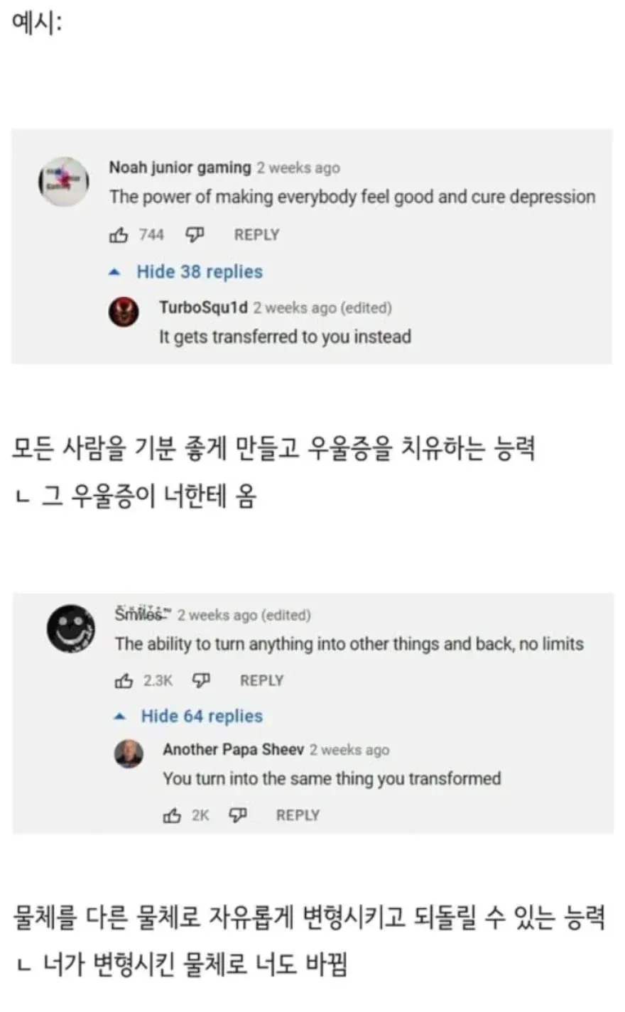 예시:
The power of making everybody feel good and cure depression
It gets transferred to you instead
모든 사람을 기분 좋게 만들고 우울증을 치유하는 능력
ㄴ 그 우울증이 너한테 옴
The ability to turn anything into other things and back, no limits
You turn into the same thing you transformed
물체를 다른 물체로 자유롭게 변형시키고 되돌릴 수 있는 능력
ㄴ 너가 변형시킨 물체로 너도 바뀜