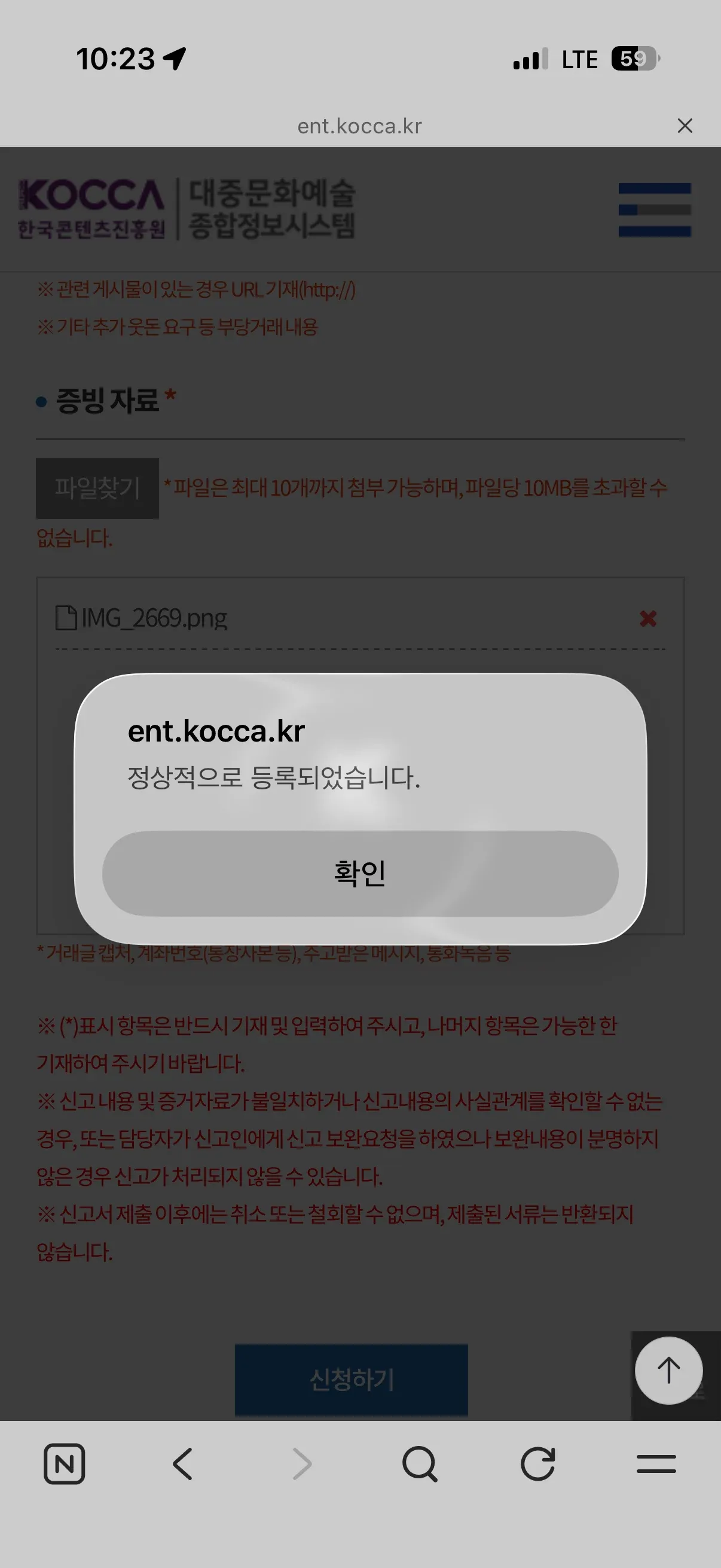 ※ 관련 게시물이 있는 경우 URL 기재(http://)
※ 기타 추가 웃돈 요구 등 부당거래 내용
증빙 자료*
파일찾기
*파일은 최대 10개까지 첨부 가능하며, 파일당 10MB를 초과할 수 없습니다.
IMG_2669.png
*거래글 캡쳐, 계좌번호(통장사본 등), 주고받은 메시지, 통화녹음 등
※ (*)표시 항목은 반드시 기재 및 입력하여 주시고, 나머지 항목은 가능한 한 기재하여 주시기 바랍니다.
※ 신고 내용 및 증거자료가 불일치하거나 신고내용의 사실관계를 확인할 수 없는 경우, 또는 담당자가 신고인에게 신고 보완요청을 하였으나 보완내용이 분명하지 않은 경우 신고가 처리되지 않을 수 있습니다.
※ 신고서 제출 이후에는 취소 또는 철회할 수 없으며, 제출된 서류는 반환되지 않습니다.
ent.kocca.kr
정상적으로 등록되었습니다.