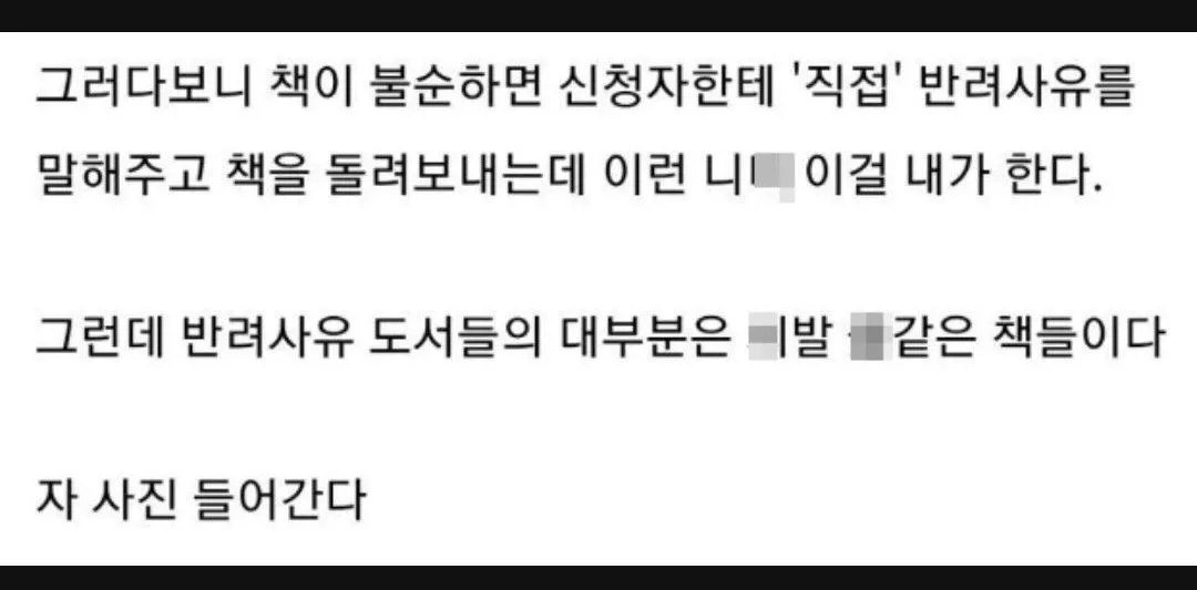 그러다보니 책이 불순하면 신청자한테 '직접' 반려사유를
말해주고 책을 돌려보내는데 이런 니■ 이걸 네가 한다.

그런데 반려사유 도서들의 대부분은 ■발 ■같은 책들이다

자 사진 들어간다