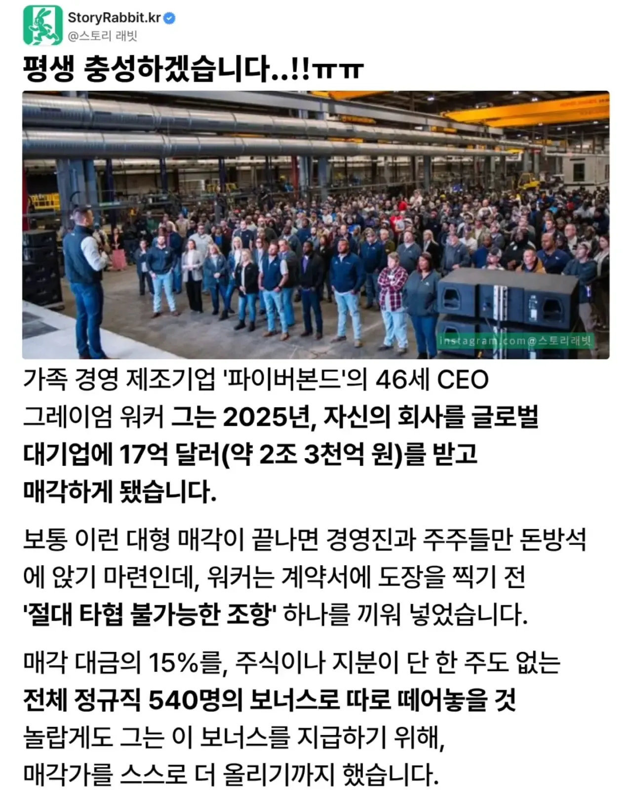 평생 충성하겠습니다..!!ㅠㅠ
가족 경영 제조기업 '파이버본드'의 46세 CEO 그레이엄 워커 그는 2025년, 자신의 회사를 글로벌 대기업에 17억 달러(약 2조 3천억 원)를 받고 매각하게 됐습니다.
보통 이런 대형 매각이 끝나면 경영진과 주주들만 돈방석에 앉기 마련인데, 워커는 계약서에 도장을 찍기 전 '절대 타협 불가능한 조항' 하나를 끼워 넣었습니다.
매각 대금의 15%를, 주식이나 지분이 단 한 주도 없는 전체 정규직 540명의 보너스로 따로 떼어놓을 것 놀랍게도 그는 이 보너스를 지급하기 위해, 매각가를 스스로 더 올리기까지 했습니다.