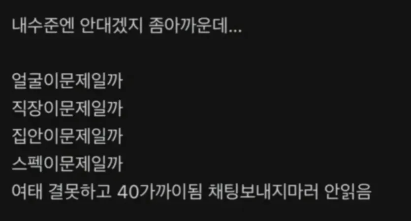 내수준엔 안되겠지 좀아까운데...

얼굴이문제일까
직장이문제일까
집안이문제일까
스펙이문제일까
여태 결혼하고 40가까이됨 채팅보내지마라 안읽음