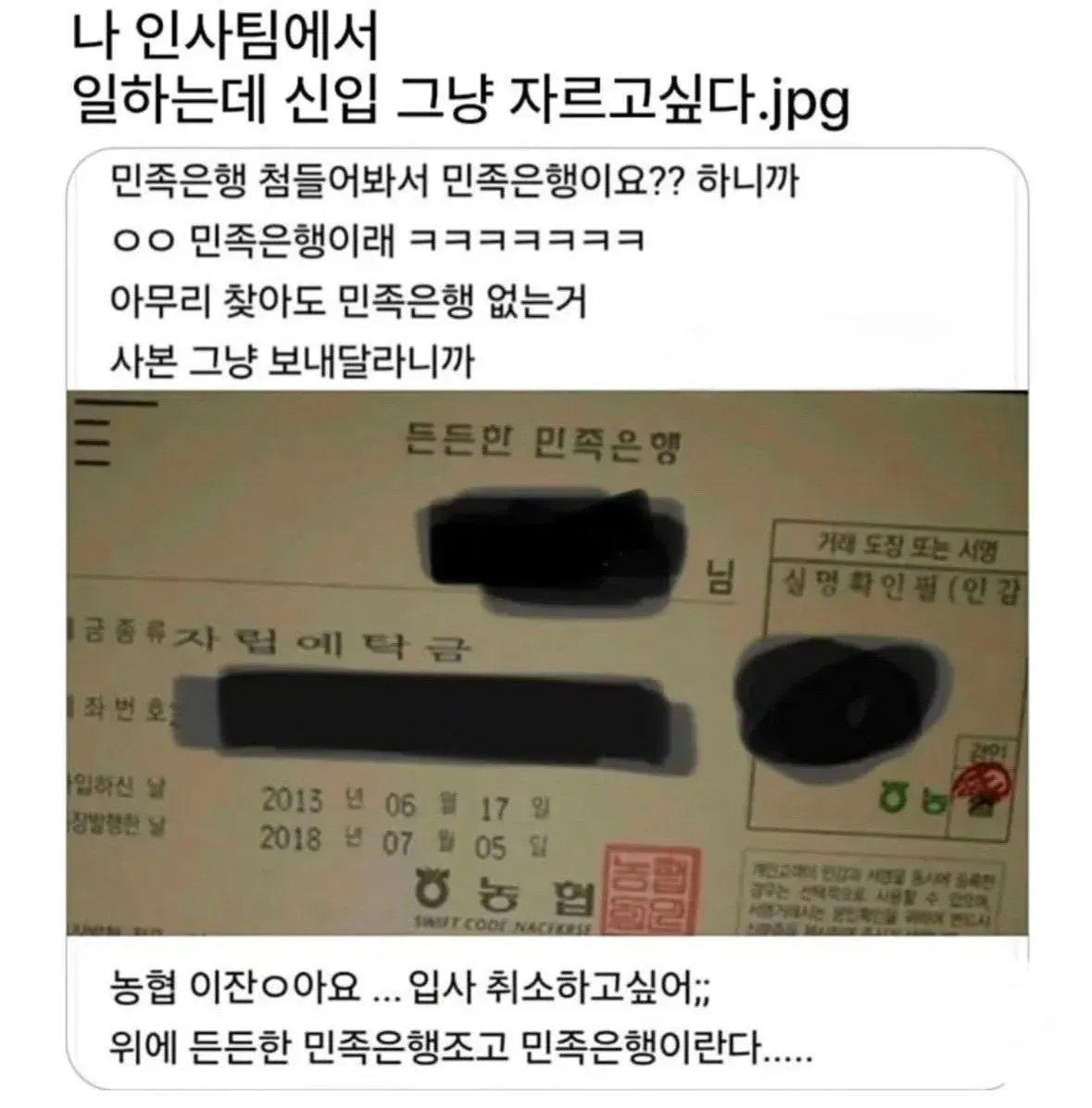 나 인사팀에서
일하는데 신입 그냥 자르고싶다.jpg
민족은행 첨들어봐서 민족은행이요?? 하니까
ㅇㅇ 민족은행이래 ㅋㅋㅋㅋㅋㅋ
아무리 찾아도 민족은행 없는거
사본 그냥 보내달라니까
든든한 민족은행
님
거래 도장 또는 서명
성명 확인필(인감)
2013 년 06 월 17 일
2018 년 07 월 05 일
농협 이잖아요 ... 입사 취소하고싶어;;
위에 든든한 민족은행조고 민족은행이라다.....