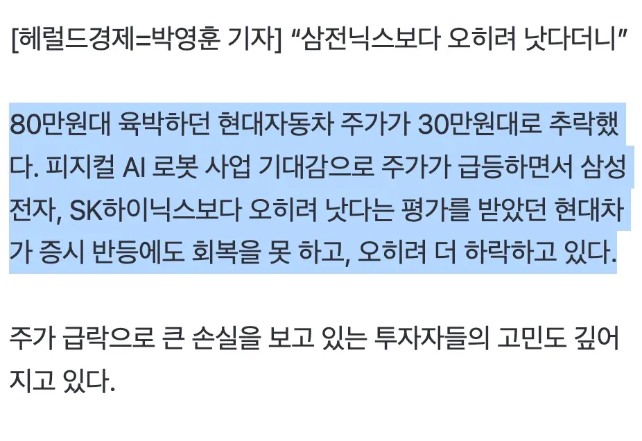 [헤럴드경제=박영훈 기자] “삼전닉스보다 오히려 낫다더니”

80만원대 육박하던 현대자동차 주가가 30만원대로 추락했다. 피지컬 AI 로봇 사업 기대감으로 주가가 급등하면서 삼성전자, SK하이닉스보다 오히려 낫다는 평가를 받았던 현대차가 증시 반등에도 회복을 못 하고, 오히려 더 하락하고 있다.

주가 급락으로 큰 손실을 보고 있는 투자자들의 고민도 깊어지고 있다.