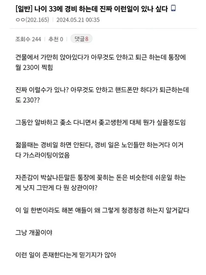 [일반] 나이 33에 경비 하는데 진짜 이런일이 있나 싶다
건물에서 가만히 앉아있다가 아무것도 안하고 퇴근 하는데 통장에 월 230이 찍힘
진짜 이럴수가 있나? 아무것도 안하고 핸드폰만 하다가 퇴근하는데도 230??
그동안 알바하고 좆소 다니면서 좆고생한게 대체 뭔가 싶을정도임
젊을때는 경비일 하면 안된다, 경비 일은 노인들만 하는거다 이거 다 가스라이팅이었음
자존감이 박살나든말든 통장에 꽂히는 돈은 비슷한데 쉬운일 하는게 낫지 그딴게 다 뭔 상관이야?
이 일 한번이라도 해본 애들이 왜 그렇게 청경청경 하는지 알거같다
그냥 개꿀이야
이런 일이 존재한다는게 믿기지가 않아